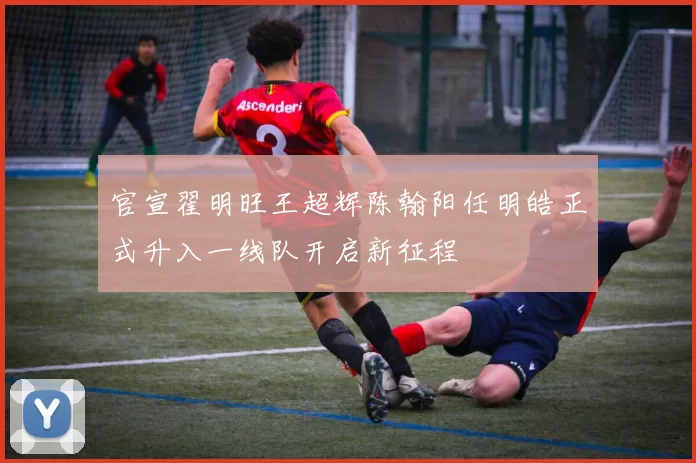 官宣翟明旺王超辉陈翰阳任明皓正式升入一线队开启新征程