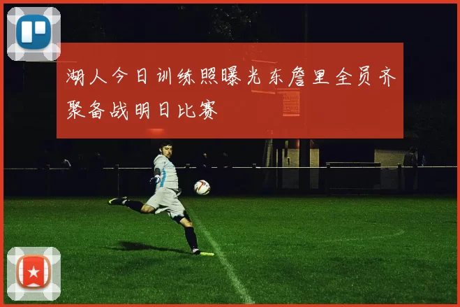 湖人今日训练照曝光东詹里全员齐聚备战明日比赛