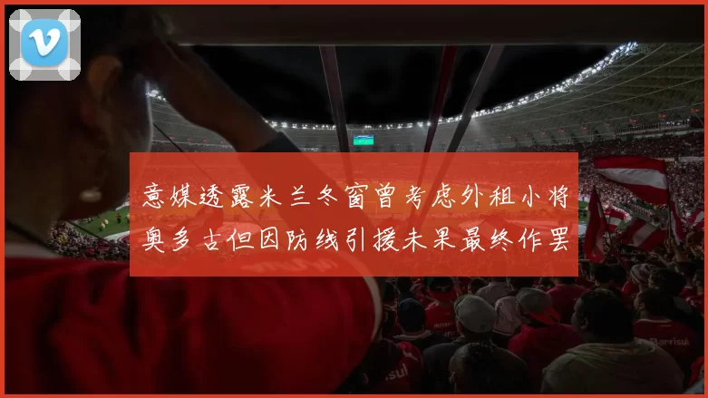 意媒透露米兰冬窗曾考虑外租小将奥多古但因防线引援未果最终作罢