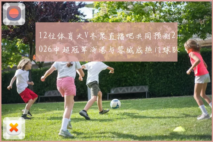 12位体育大V齐聚直播吧共同预测2026中超冠军海港与蓉城成热门球队