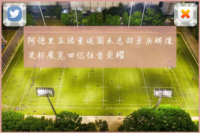 阿德里亚诺重返国米总部亲历辉煌奖杯展览回忆往昔荣耀