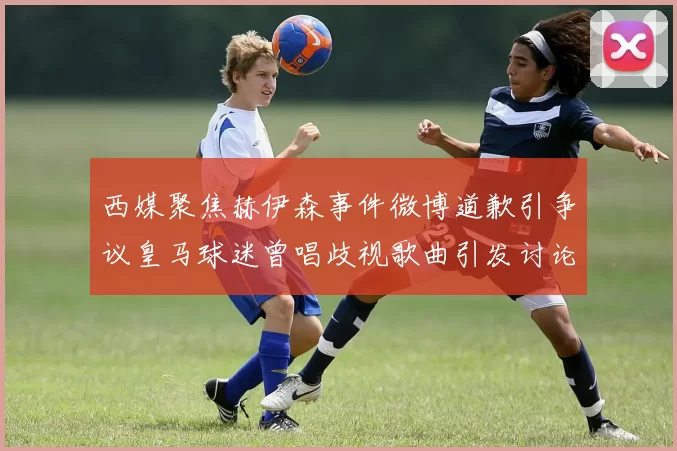 西媒聚焦赫伊森事件微博道歉引争议皇马球迷曾唱歧视歌曲引发讨论
