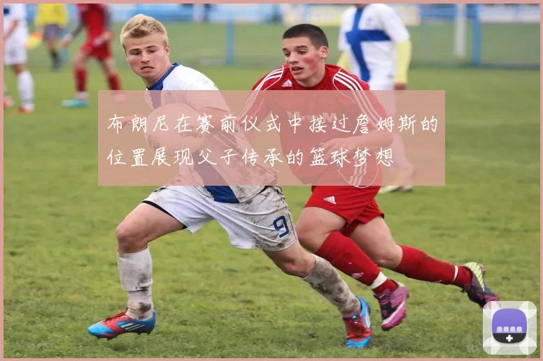 布朗尼在赛前仪式中接过詹姆斯的位置展现父子传承的篮球梦想