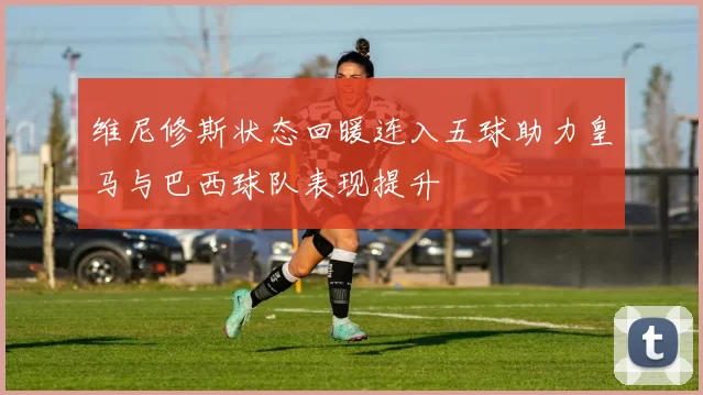 维尼修斯状态回暖连入五球助力皇马与巴西球队表现提升