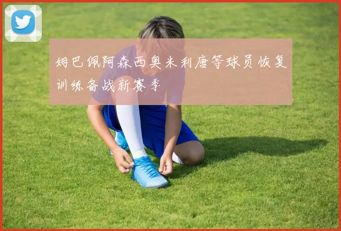 姆巴佩阿森西奥米利唐等球员恢复训练备战新赛季