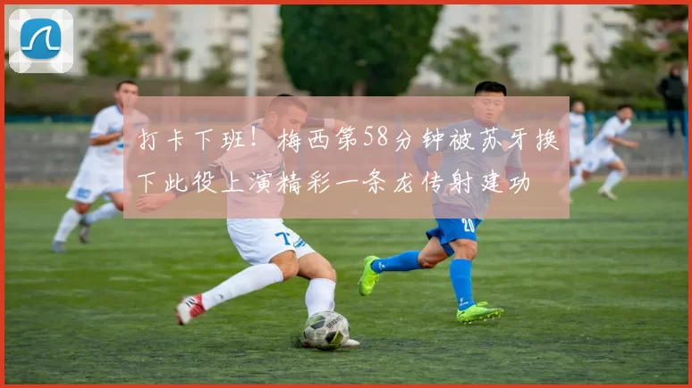 打卡下班！梅西第58分钟被苏牙换下此役上演精彩一条龙传射建功