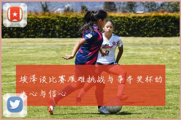 埃泽谈比赛艰难挑战与争夺奖杯的决心与信心