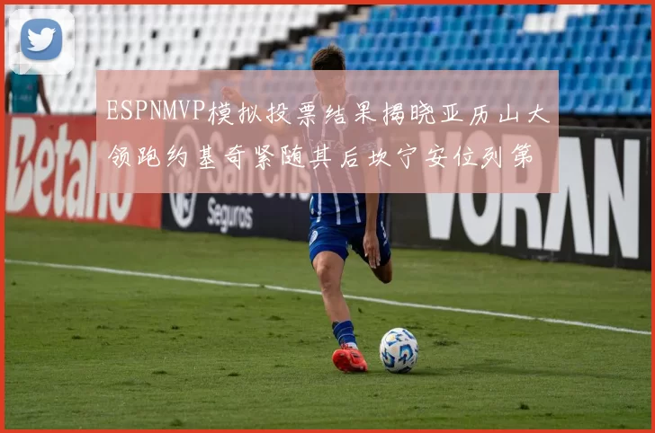 ESPNMVP模拟投票结果揭晓亚历山大领跑约基奇紧随其后坎宁安位列第三