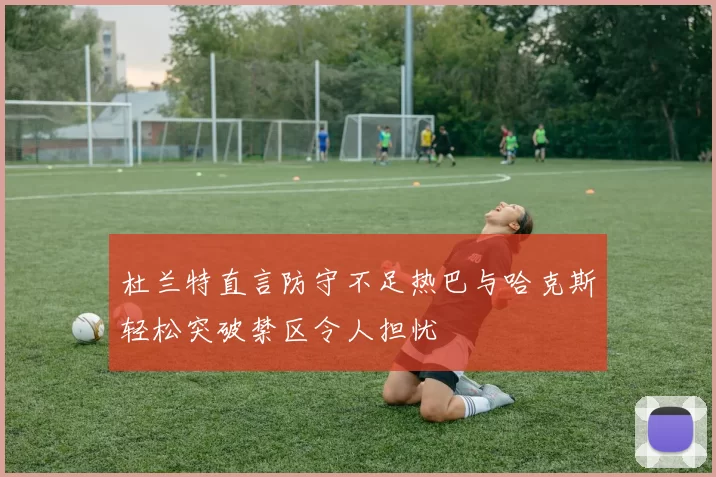 杜兰特直言防守不足热巴与哈克斯轻松突破禁区令人担忧