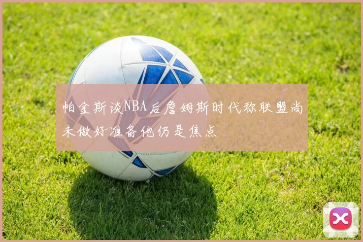 帕金斯谈NBA后詹姆斯时代称联盟尚未做好准备他仍是焦点