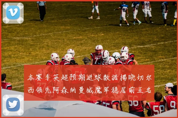 本赛季英超预期进球数据揭晓切尔西领先阿森纳曼城魔军稳居前五名