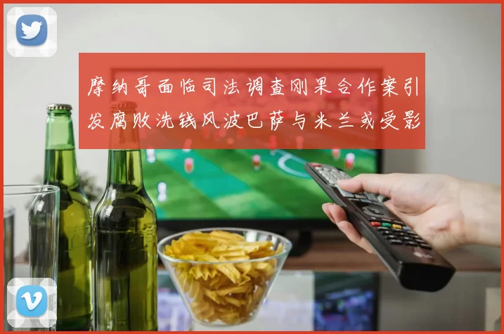 摩纳哥面临司法调查刚果合作案引发腐败洗钱风波巴萨与米兰或受影响