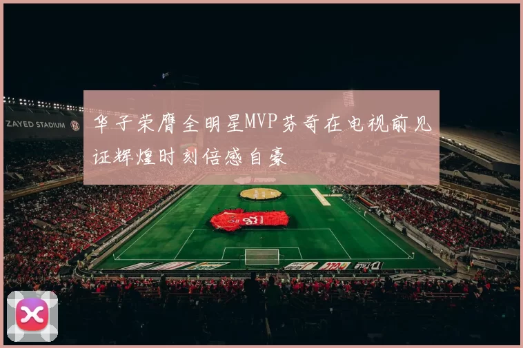 华子荣膺全明星MVP芬奇在电视前见证辉煌时刻倍感自豪