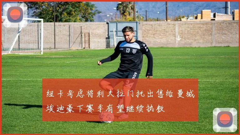 纽卡考虑将利夫拉门托出售给曼城埃迪豪下赛季有望继续执教