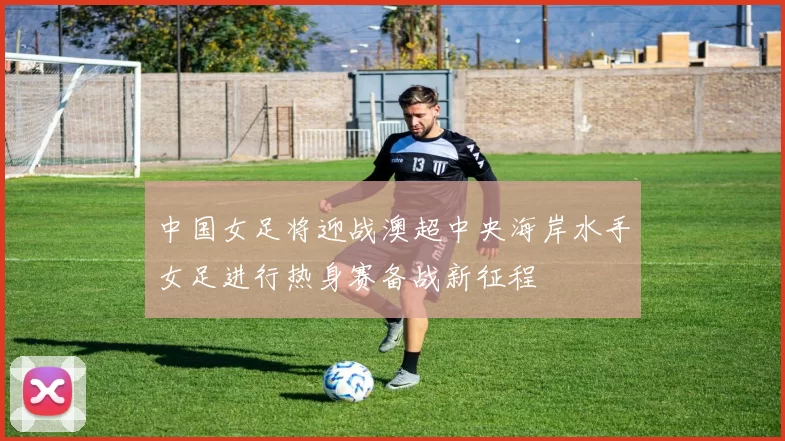 中国女足将迎战澳超中央海岸水手女足进行热身赛备战新征程