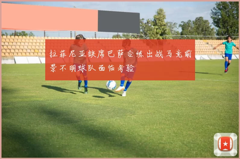拉菲尼亚缺席巴萨合练出战马竞前景不明球队面临考验