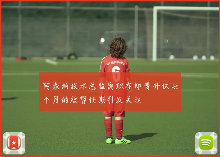 阿森纳技术总监离职在即晋升仅七个月的短暂任期引发关注