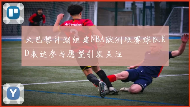 大巴黎计划组建NBA欧洲联赛球队KD表达参与愿望引发关注