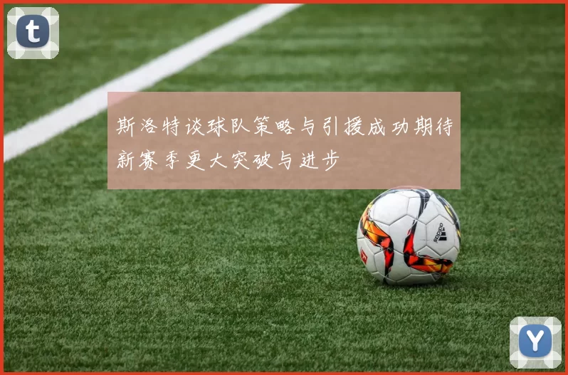 斯洛特谈球队策略与引援成功期待新赛季更大突破与进步