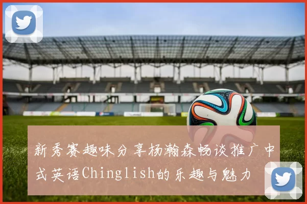 新秀赛趣味分享杨瀚森畅谈推广中式英语Chinglish的乐趣与魅力